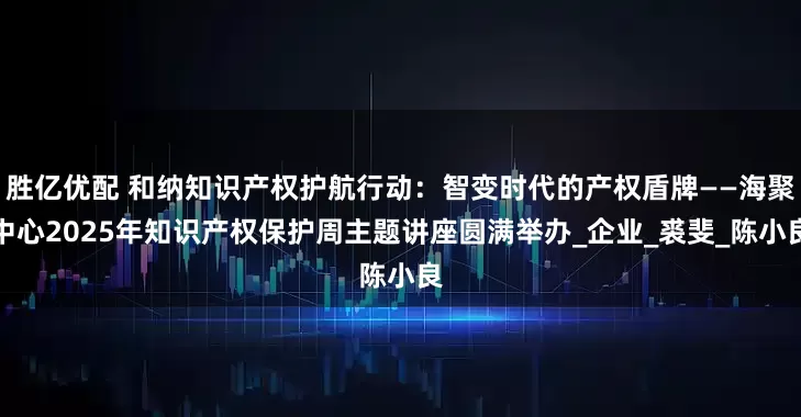 胜亿优配 和纳知识产权护航行动：智变时代的产权盾牌——海聚中心2025年知识产权保护周主题讲座圆满举办_企业_裘斐_陈小良