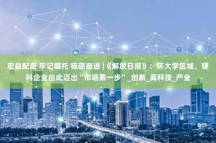 宏益配资 牢记嘱托 砥砺奋进 |《解放日报》：环大学区域，硬科企业由此迈出“市场第一步”_创新_高科技_产业