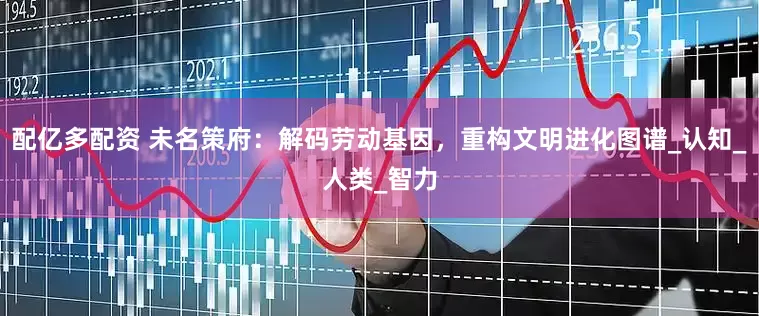 配亿多配资 未名策府：解码劳动基因，重构文明进化图谱_认知_人类_智力