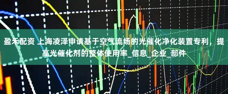 盈禾配资 上海凌泽申请基于空气流场的光催化净化装置专利，提高光催化剂的整体使用率_信息_企业_部件