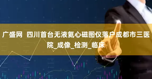 广盛网  四川首台无液氦心磁图仪落户成都市三医院_成像_检测_临床