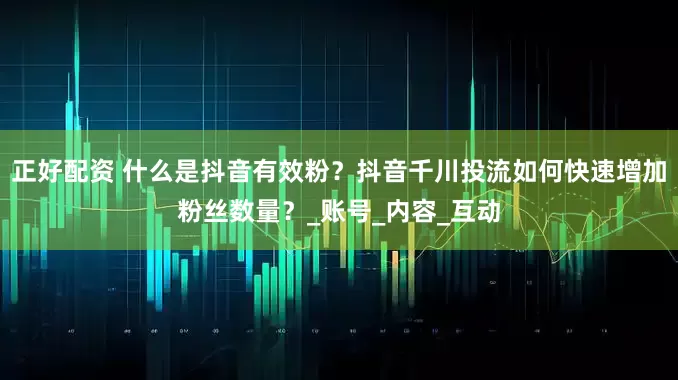正好配资 什么是抖音有效粉？抖音千川投流如何快速增加粉丝数量？_账号_内容_互动