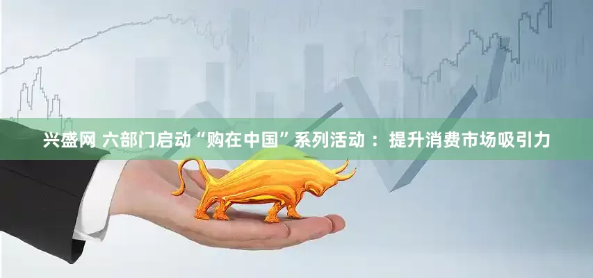 兴盛网 六部门启动“购在中国”系列活动 ：提升消费市场吸引力