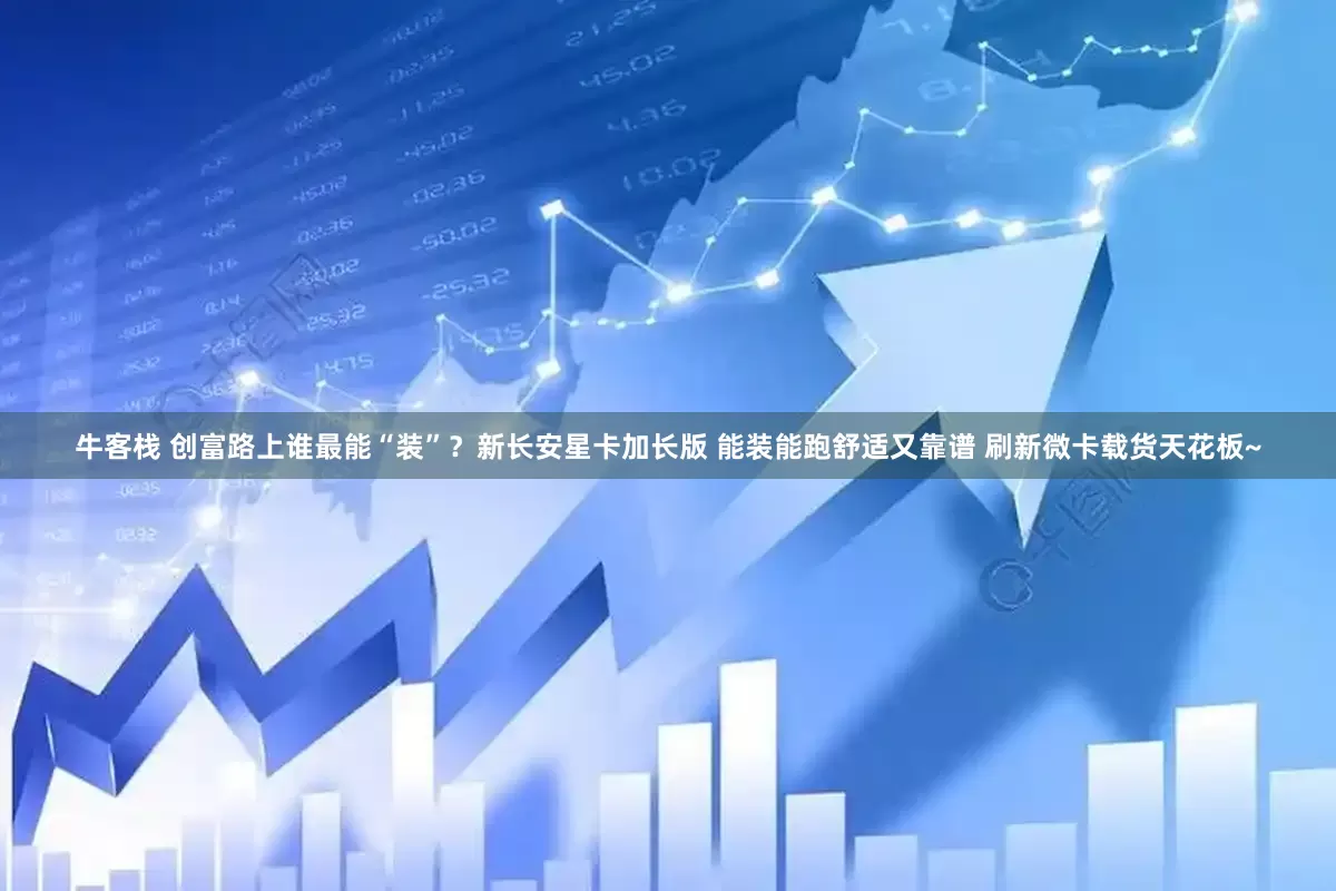 牛客栈 创富路上谁最能“装”？新长安星卡加长版 能装能跑舒适又靠谱 刷新微卡载货天花板~