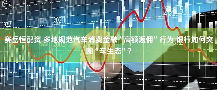 赛岳恒配资 多地规范汽车消费金融“高额返佣”行为 银行如何突围“车生态”？
