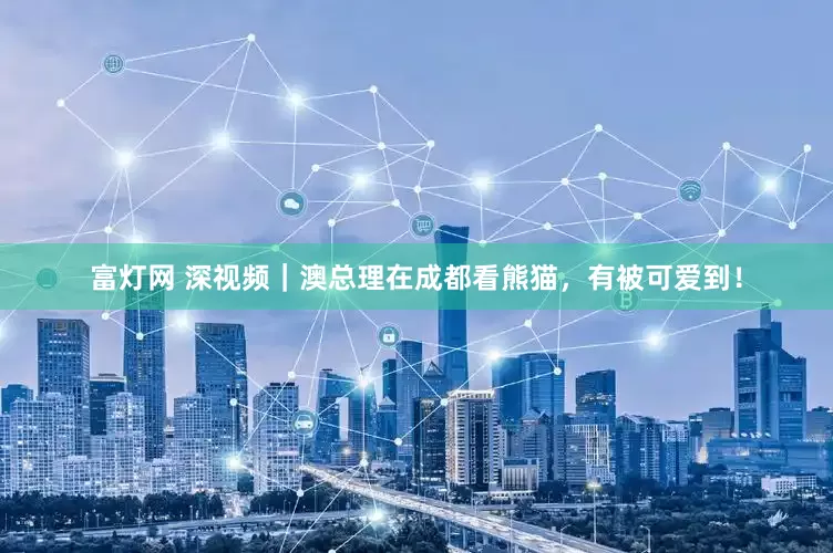 富灯网 深视频｜澳总理在成都看熊猫，有被可爱到！