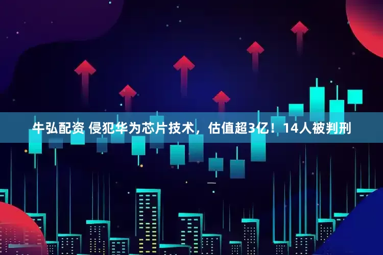 牛弘配资 侵犯华为芯片技术，估值超3亿！14人被判刑