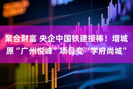 聚合财富 央企中国铁建接棒！增城原“广州悦峰”项目变“学府尚城”