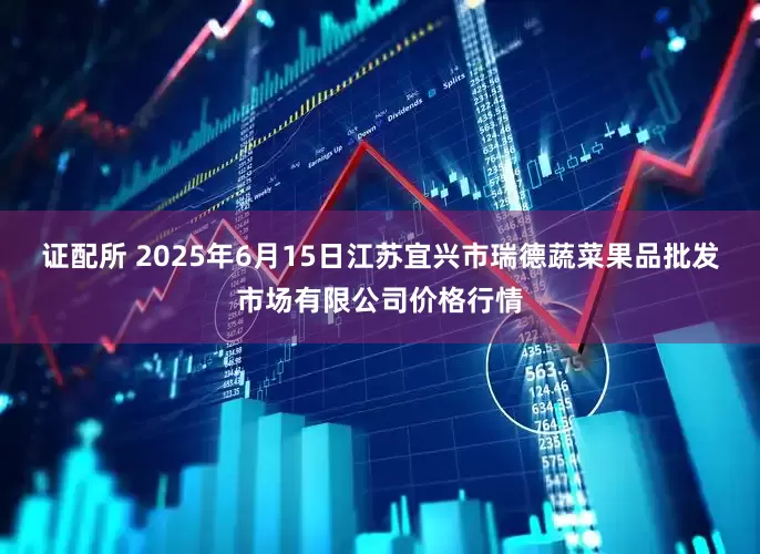 证配所 2025年6月15日江苏宜兴市瑞德蔬菜果品批发市场有限公司价格行情