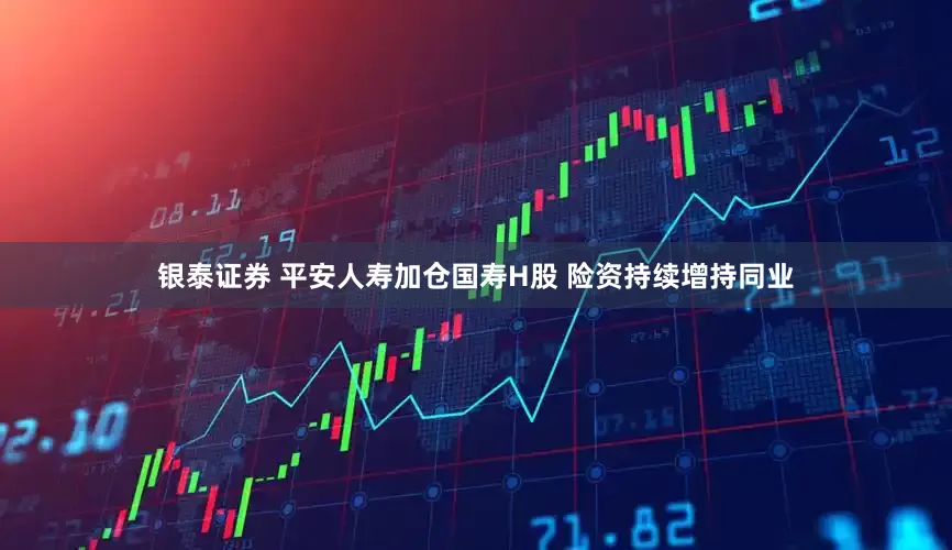 银泰证券 平安人寿加仓国寿H股 险资持续增持同业